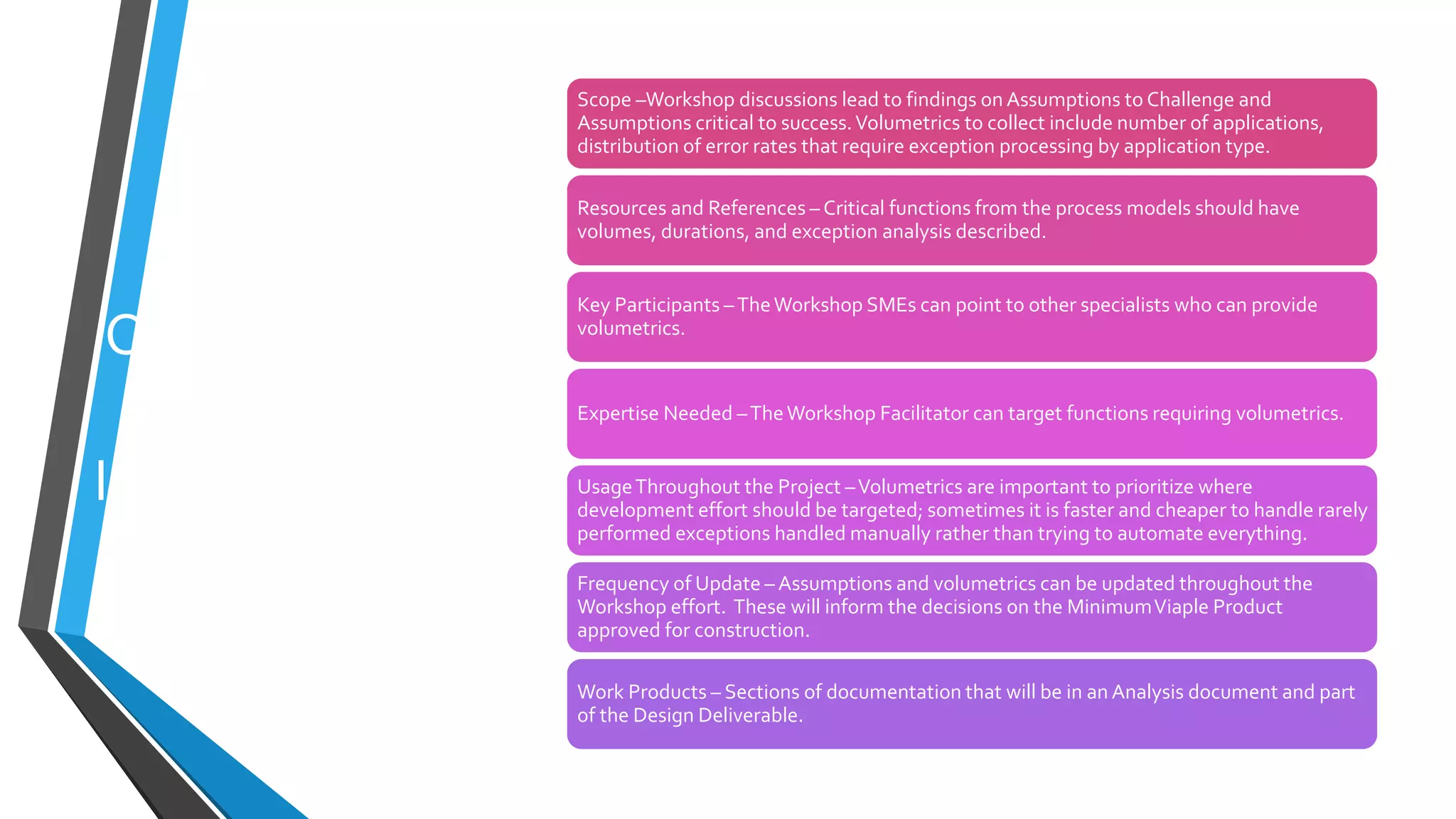 Organizing
other
Information
Scope –Workshop discussions lead to findings on Assumptions to Challenge and
Assumptions critical to success.Volumetrics to collect include number of applications,
distribution of error rates that require exception processing by application type.
Resources and References – Critical functions from the process models should have
volumes, durations, and exception analysis described.
Key Participants –TheWorkshop SMEs can point to other specialists who can provide
volumetrics.
Expertise Needed –TheWorkshop Facilitator can target functions requiring volumetrics.
UsageThroughout the Project –Volumetrics are important to prioritize where
development effort should be targeted; sometimes it is faster and cheaper to handle rarely
performed exceptions handled manually rather than trying to automate everything.
Frequency of Update – Assumptions and volumetrics can be updated throughout the
Workshop effort. These will inform the decisions on the MinimumViaple Product
approved for construction.
Work Products – Sections of documentation that will be in an Analysis document and part
of the Design Deliverable.
 