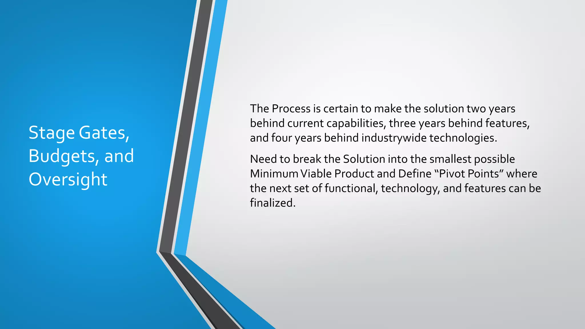 Stage Gates,
Budgets, and
Oversight
The Process is certain to make the solution two years
behind current capabilities, three years behind features,
and four years behind industrywide technologies.
Need to break the Solution into the smallest possible
MinimumViable Product and Define “Pivot Points” where
the next set of functional, technology, and features can be
finalized.
 