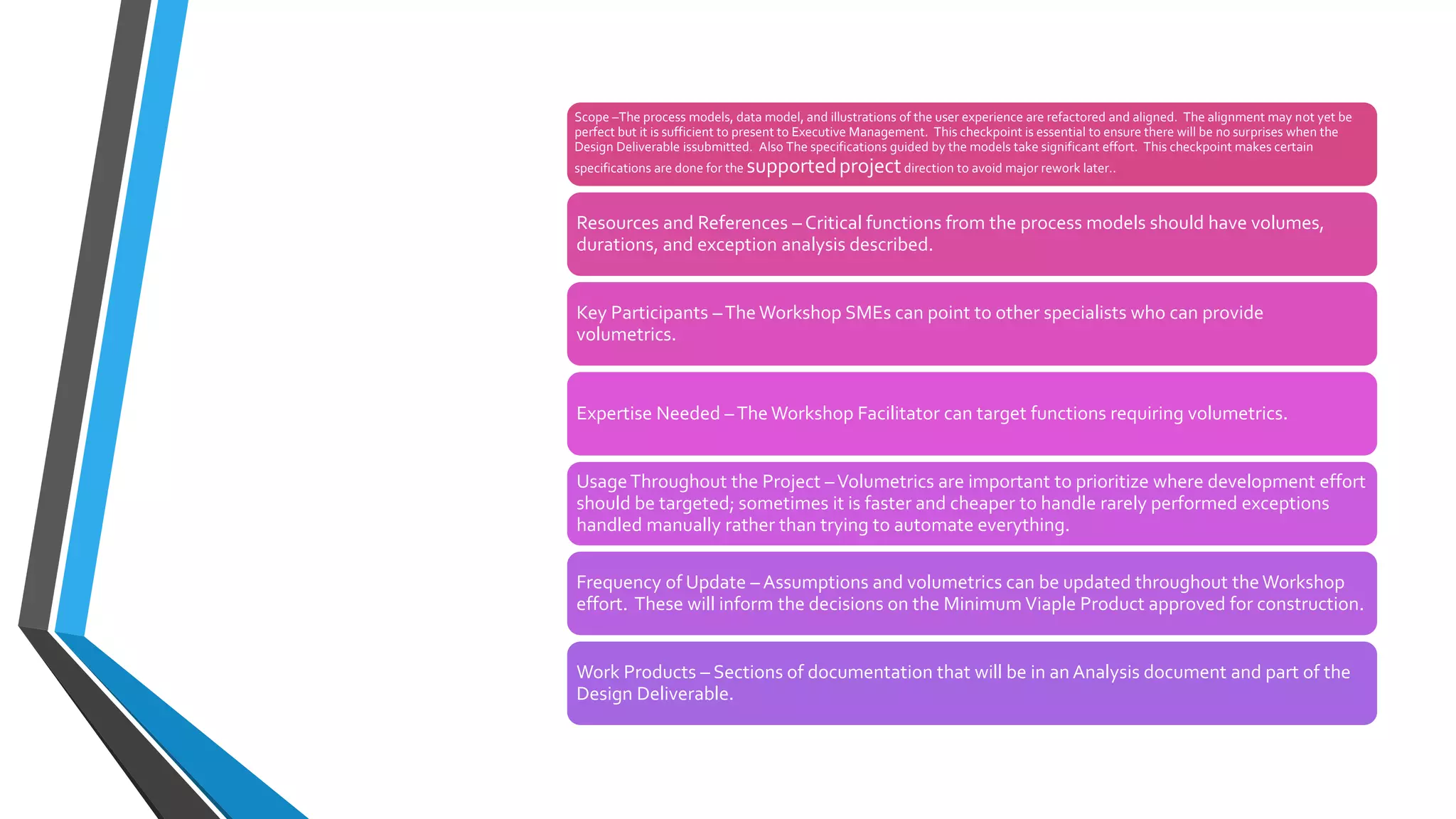 Verify
Solution
Direction
Scope –The process models, data model, and illustrations of the user experience are refactored and aligned. The alignment may not yet be
perfect but it is sufficient to present to Executive Management. This checkpoint is essential to ensure there will be no surprises when the
Design Deliverable issubmitted. Also The specifications guided by the models take significant effort. This checkpoint makes certain
specifications are done for the supportedprojectdirection to avoid major rework later..
Resources and References – Critical functions from the process models should have volumes,
durations, and exception analysis described.
Key Participants –The Workshop SMEs can point to other specialists who can provide
volumetrics.
Expertise Needed –The Workshop Facilitator can target functions requiring volumetrics.
UsageThroughout the Project –Volumetrics are important to prioritize where development effort
should be targeted; sometimes it is faster and cheaper to handle rarely performed exceptions
handled manually rather than trying to automate everything.
Frequency of Update – Assumptions and volumetrics can be updated throughout theWorkshop
effort. These will inform the decisions on the Minimum Viaple Product approved for construction.
Work Products – Sections of documentation that will be in an Analysis document and part of the
Design Deliverable.
 
