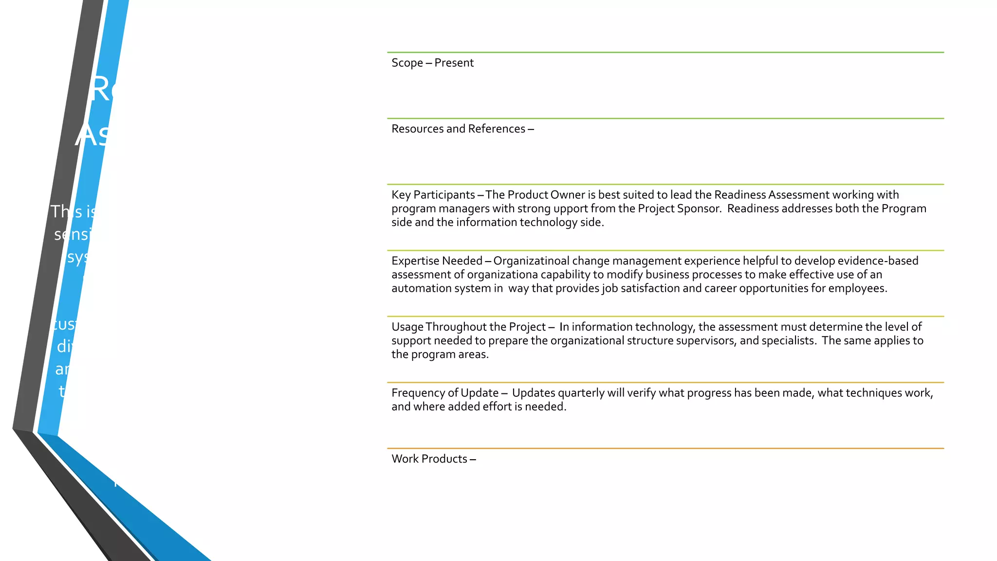 Readiness
Assessment
This is a very critical yet highly
sensitive undertaking. A new
system’s complexity must
recognize the training
requirements for the
customers and the technology
division; the ability to recruit
and retain needed skills; how
to avoid mis-use of of newly
available data, and the
expense for ongoing
enhancements and
maintenance.
Scope – Present
Resources and References –
Key Participants –The ProductOwner is best suited to lead the Readiness Assessment working with
program managers with strong upport from the Project Sponsor. Readiness addresses both the Program
side and the information technology side.
Expertise Needed – Organizatinoal change management experience helpful to develop evidence-based
assessment of organizationa capability to modify business processes to make effective use of an
automation system in way that provides job satisfaction and career opportunities for employees.
UsageThroughout the Project – In information technology, the assessment must determine the level of
support needed to prepare the organizational structure supervisors, and specialists. The same applies to
the program areas.
Frequency of Update – Updates quarterly will verify what progress has been made, what techniques work,
and where added effort is needed.
Work Products –
 