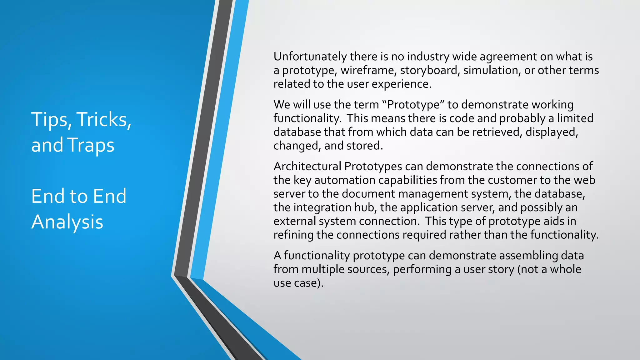 Tips,Tricks,
andTraps
End to End
Analysis
Unfortunately there is no industry wide agreement on what is
a prototype, wireframe, storyboard, simulation, or other terms
related to the user experience.
We will use the term “Prototype” to demonstrate working
functionality. This means there is code and probably a limited
database that from which data can be retrieved, displayed,
changed, and stored.
Architectural Prototypes can demonstrate the connections of
the key automation capabilities from the customer to the web
server to the document management system, the database,
the integration hub, the application server, and possibly an
external system connection. This type of prototype aids in
refining the connections required rather than the functionality.
A functionality prototype can demonstrate assembling data
from multiple sources, performing a user story (not a whole
use case).
 