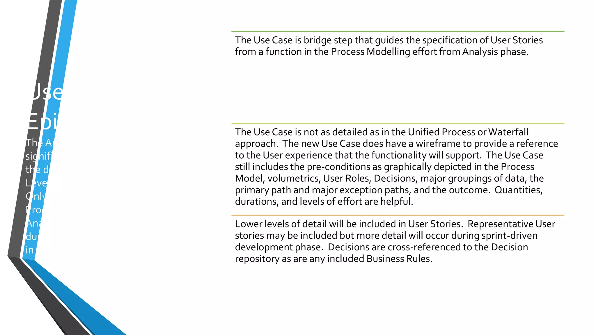 Use Cases and
Epics
The Analysis Phase identified the
significant Use Cases/Epics from
the detailed (LevelTwo and any
LevelThree) process models.
Only those selected by the
Product Owner at the end of
Analysis are further detailed
during Specification for inclusion
in the Design Deliverable.
The Use Case is bridge step that guides the specification of User Stories
from a function in the Process Modelling effort fromAnalysis phase.
The Use Case is not as detailed as in the Unified Process orWaterfall
approach. The new Use Case does have a wireframe to provide a reference
to the User experience that the functionality will support. The Use Case
still includes the pre-conditions as graphically depicted in the Process
Model, volumetrics, User Roles, Decisions, major groupings of data, the
primary path and major exception paths, and the outcome. Quantities,
durations, and levels of effort are helpful.
Lower levels of detail will be included in User Stories. Representative User
stories may be included but more detail will occur during sprint-driven
development phase. Decisions are cross-referenced to the Decision
repository as are any included Business Rules.
 