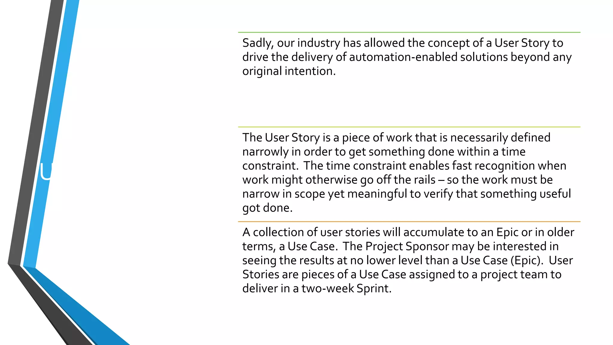User Stories
Sadly, our industry has allowed the concept of a User Story to
drive the delivery of automation-enabled solutions beyond any
original intention.
The User Story is a piece of work that is necessarily defined
narrowly in order to get something done within a time
constraint. The time constraint enables fast recognition when
work might otherwise go off the rails – so the work must be
narrow in scope yet meaningful to verify that something useful
got done.
A collection of user stories will accumulate to an Epic or in older
terms, a Use Case. The Project Sponsor may be interested in
seeing the results at no lower level than a Use Case (Epic). User
Stories are pieces of a Use Case assigned to a project team to
deliver in a two-week Sprint.
 