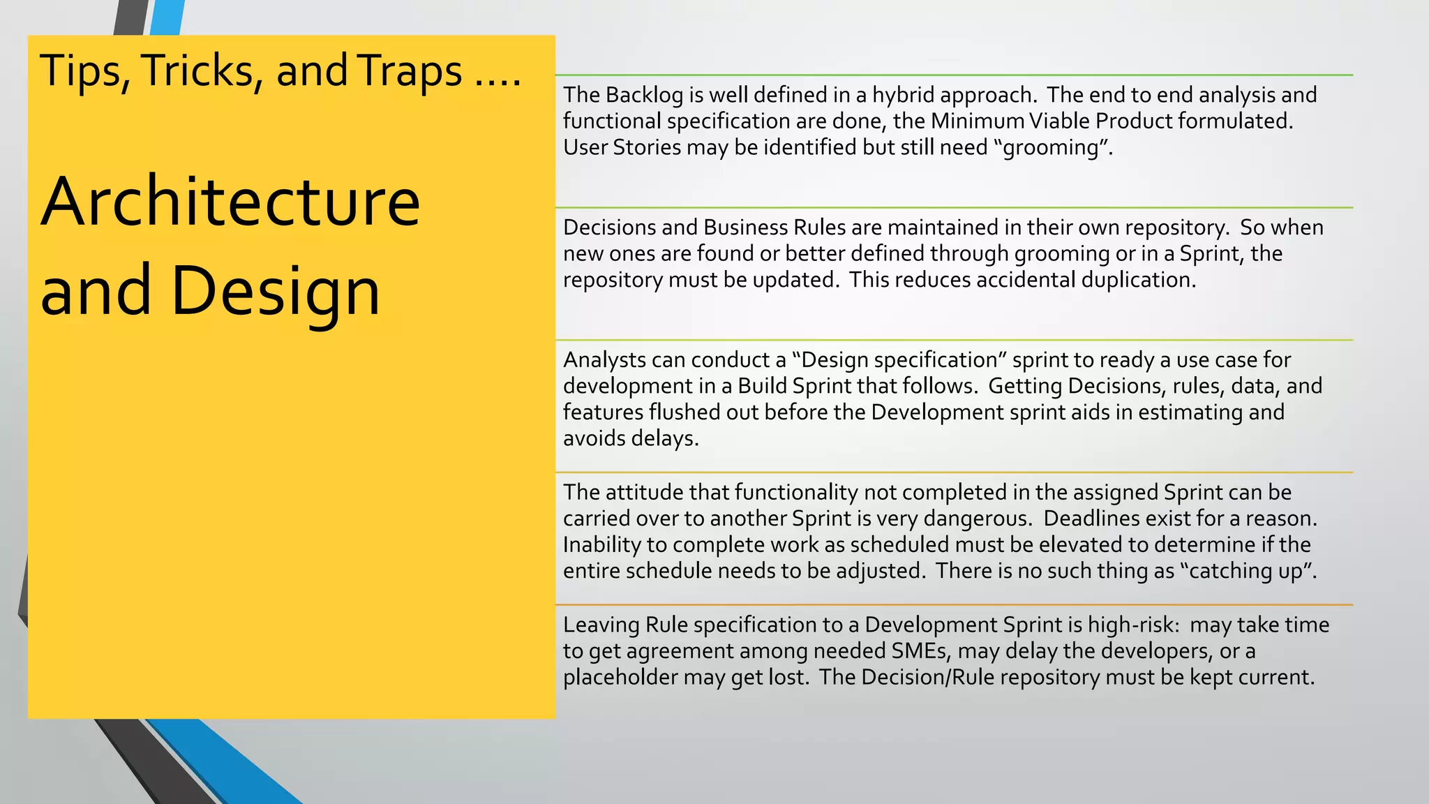 Tips,Tricks, andTraps ….
Architecture
and Design
The Backlog is well defined in a hybrid approach. The end to end analysis and
functional specification are done, the MinimumViable Product formulated.
User Stories may be identified but still need “grooming”.
Decisions and Business Rules are maintained in their own repository. So when
new ones are found or better defined through grooming or in a Sprint, the
repository must be updated. This reduces accidental duplication.
Analysts can conduct a “Design specification” sprint to ready a use case for
development in a Build Sprint that follows. Getting Decisions, rules, data, and
features flushed out before the Development sprint aids in estimating and
avoids delays.
The attitude that functionality not completed in the assigned Sprint can be
carried over to another Sprint is very dangerous. Deadlines exist for a reason.
Inability to complete work as scheduled must be elevated to determine if the
entire schedule needs to be adjusted. There is no such thing as “catching up”.
Leaving Rule specification to a Development Sprint is high-risk: may take time
to get agreement among needed SMEs, may delay the developers, or a
placeholder may get lost. The Decision/Rule repository must be kept current.
 