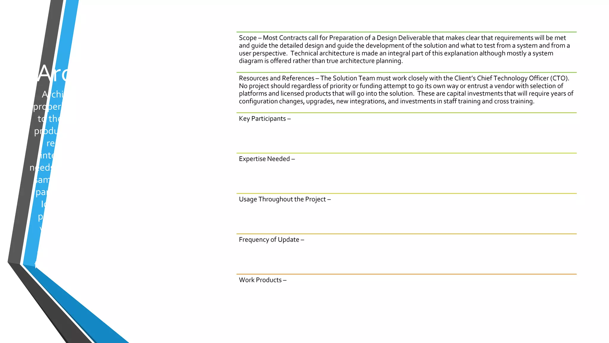 Architecture
Architecture is rarely applied
properly: It begins with Function
to then determine the types of
products that can perform those
responsibilities, assess the
integration opportunities and
needs. Then examine where those
same responsibilities exist or are
part of the Enterprise roadmap.
Ideally capital investments in
products are shared and at the
very least the same product is
used across solutions. This
promotes shared training, staff
flexibility, and career choices for
staff.
Scope – Most Contracts call for Preparation of a Design Deliverable that makes clear that requirements will be met
and guide the detailed design and guide the development of the solution and what to test from a system and from a
user perspective. Technical architecture is made an integral part of this explanation although mostly a system
diagram is offered rather than true architecture planning.
Resources and References – The Solution Team must work closely with the Client’s Chief Technology Officer (CTO).
No project should regardless of priority or funding attempt to go its own way or entrust a vendor with selection of
platforms and licensed products that will go into the solution. These are capital investments that will require years of
configuration changes, upgrades, new integrations, and investments in staff training and cross training.
Key Participants –
Expertise Needed –
Usage Throughout the Project –
Frequency of Update –
Work Products –
 
