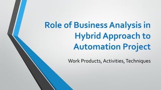 Role of Business Analysis in
Hybrid Approach to
Automation Project
Work Products, Activities,Techniques
 