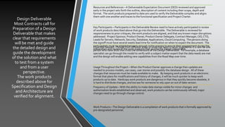 Design Deliverable
Most Contracts call for
Preparation of a Design
Deliverable that makes
clear that requirements
will be met and guide
the detailed design and
guide the development
of the solution and what
to test from a system
and from a user
perspective.
The work products
described above for
Specification and Design
and Architecture are
verified for alignment.
Resources and References – A Delivereable Expectation Document (DED) reviewed and approved
early in the project sets forth the outline, description of content including their scope, depth and
format. The work products prepared to date are used to verify the Deliverable compiles and aligns
them with one another and traces to the functional specification and Project Charter.
Key Participants – Participants in the Deliverable Review need to have actively participated in review
of work products described above that go into the Deliverable. The Deliverable is reviewed for
responsiveness to prior critiques, the work products are aligned, and that any known major disruptions
addressed. Project Sponsor, Product Owner, Product Owner Delegate,Contract Manager, CIO,CTO,
Leads for Servers, Network, Security, Database, Applications, Cloud Computing. The persons doing
the signoff must have several weeks lead time for notification on when to expect the document. The
participatnts must be established early enough in the process to ensure their engagement during the
preparation and review of the work products that go into the Design Deliverable.
Expertise Needed – People from different areas of expertise need to work together as it is rare for one
person who have skills that cross the dimensions of the Design Deliverable. For example, a database
specialist can go through the model to verify with a subject matter expert that the data needs are met
and the design will enable adding new capabilities from the Road Map over time.
UsageThroughout the Project –When the Product Owner approves a change then updates are
needed to process models, use cases, user stories and possibly the database design. All of these
changes that resources must be made available to make. By keeping work products in an electronic
format that plans for modifications and history of changes, it will be much quicker to keep work
products up to date. Hardcopy work products are dangerous in that they quickly become obsolete, it
is hard to distribute changes, and too eas for someone to rely upon an out of date version.
Frequency of Update – With the ability to make date stamps visible for minor changes and
authorization levels established and observed, work products can be continuously refined; major
changes need to go through change control.
Work Products –The Design Deliverable is a compilation of work products that is formally approved by
pre-designated personnel.
 