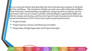 Build and SystemTest
This is a very brief section that describes the role of the Business Analysts in the Build
andTest workflows. The mechanics of Agile can work very well in the build workflow.
These mechanics include backlog management, assigning work to a Sprint, use of a
Sprint team with a scrum master and team with developers supported by SMEs and
skills for analysis and testing, and the end of sprint rituals for assessment of what was
learned and velocity to inform future sprint planning and performance.
▪ Project Charter
▪ Project Sponsor, Owner, and Steering Committee
▪ Stage Gates, Budget Approvals, and Project Oversight
Guidance Management
End to End
Analysis &
Functional Design
Sprint-
Driven Build
andTest
Data
Preparation
& Interfaces
Organizatio
nal Change
Mgmt
Implementa
tion
Maintenance
 