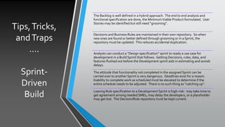 Tips,Tricks,
andTraps
….
Sprint-
Driven
Build
The Backlog is well defined in a hybrid approach. The end to end analysis and
functional specification are done, the MinimumViable Product formulated. User
Stories may be identified but still need “grooming”.
Decisions and Business Rules are maintained in their own repository. So when
new ones are found or better defined through grooming or in a Sprint, the
repository must be updated. This reduces accidental duplication.
Analysts can conduct a “Design specification” sprint to ready a use case for
development in a Build Sprint that follows. Getting Decisions, rules, data, and
features flushed out before the Development sprint aids in estimating and avoids
delays.
The attitude that functionality not completed in the assigned Sprint can be
carried over to another Sprint is very dangerous. Deadlines exist for a reason.
Inability to complete work as scheduled must be elevated to determine if the
entire schedule needs to be adjusted. There is no such thing as “catching up”.
Leaving Rule specification to a Development Sprint is high-risk: may take time to
get agreement among needed SMEs, may delay the developers, or a placeholder
may get lost. The Decision/Rule repository must be kept current.
 