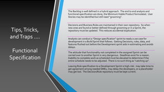 Tips,Tricks,
andTraps ….
Functional
Specification
The Backlog is well defined in a hybrid approach. The end to end analysis and
functional specification are done, the MinimumViable Product formulated. User
Stories may be identified but still need “grooming”.
Decisions and Business Rules are maintained in their own repository. So when
new ones are found or better defined through grooming or in a Sprint, the
repository must be updated. This reduces accidental duplication.
Analysts can conduct a “Design specification” sprint to ready a use case for
development in a Build Sprint that follows. Getting Decisions, rules, data, and
features flushed out before the Development sprint aids in estimating and avoids
delays.
The attitude that functionality not completed in the assigned Sprint can be
carried over to another Sprint is very dangerous. Deadlines exist for a reason.
Inability to complete work as scheduled must be elevated to determine if the
entire schedule needs to be adjusted. There is no such thing as “catching up”.
Leaving Rule specification to a Development Sprint is high-risk: may take time to
get agreement among needed SMEs, may delay the developers, or a placeholder
may get lost. The Decision/Rule repository must be kept current.
 