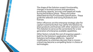 Business
Processes
DriveTechnical
Architecture
Frequently repeated but rarely
followed.
Business Volumetrics are critical to
making Selection of products and
technologies. Volumes predicted
for five years require stating the
assumptions that underly
estimates; this includes changes in
consumer expectations and
behavior, competitive landscape,
staff retention requirements, and
shifts in public policy.
The shape of the Solution scope’s functionality,
changes in business process and operations,
processing capacity, accuracy and speed are made
during the Analysis phase. These are further
elaborated during Functionality Specification. These
guide the selection and sizing of products and
licenses.
Other influences are the enterprise strategic plan for
capital investments that may call for the Solution to
share products and licenses with other solutions or for
This Solution to serve as the cornerstone for a new
generation of enterprise available capabilities.
Other factors include the cost of ongoing support –
both for the Solution’s application and for the
Solutions technology platforms. Speed of
modification to a business decision that is mission
critical may become a compelling factor in choice of
technologies.
 