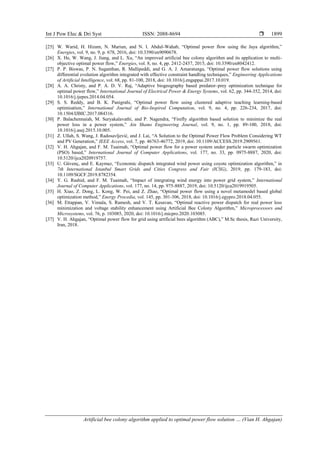 Int J Pow Elec & Dri Syst ISSN: 2088-8694 
Artificial bee colony algorithm applied to optimal power flow solution … (Vian H. Ahgajan)
1899
[25] W. Warid, H. Hizam, N. Mariun, and N. I. Abdul-Wahab, “Optimal power flow using the Jaya algorithm,”
Energies, vol. 9, no. 9, p. 678, 2016, doi: 10.3390/en9090678.
[26] X. He, W. Wang, J. Jiang, and L. Xu, “An improved artificial bee colony algorithm and its application to multi-
objective optimal power flow,” Energies, vol. 8, no. 4, pp. 2412-2437, 2015, doi: 10.3390/en8042412.
[27] P. P. Biswas, P. N. Suganthan, R. Mallipeddi, and G. A. J. Amaratunga, “Optimal power flow solutions using
differential evolution algorithm integrated with effective constraint handling techniques,” Engineering Applications
of Artificial Intelligence, vol. 68, pp. 81-100, 2018, doi: 10.1016/j.engappai.2017.10.019.
[28] A. A. Christy, and P. A. D. V. Raj, “Adaptive biogeography based predator–prey optimization technique for
optimal power flow,” International Journal of Electrical Power & Energy Systems, vol. 62, pp. 344-352, 2014, doi:
10.1016/j.ijepes.2014.04.054.
[29] S. S. Reddy, and B. K. Panigrahi, “Optimal power flow using clustered adaptive teaching learning-based
optimisation,” International Journal of Bio-Inspired Computation, vol. 9, no. 4, pp. 226-234, 2017, doi:
10.1504/IJBIC.2017.084316.
[30] P. Balachennaiah, M. Suryakalavathi, and P. Nagendra, “Firefly algorithm based solution to minimize the real
power loss in a power system,” Ain Shams Engineering Journal, vol. 9, no. 1, pp. 89-100, 2018, doi:
10.1016/j.asej.2015.10.005.
[31] Z. Ullah, S. Wang, J. Radosavljević, and J. Lai, “A Solution to the Optimal Power Flow Problem Considering WT
and PV Generation,” IEEE Access, vol. 7, pp. 46763-46772, 2019, doi: 10.1109/ACCESS.2019.2909561.
[32] V. H. Ahgajan, and F. M. Tuaimah, “Optimal power flow for a power system under particle swarm optimization
(PSO) based,” International Journal of Computer Applications, vol. 177, no. 33, pp. 0975-8887, 2020, doi:
10.5120/ijca2020919757.
[33] U. Güvenç, and E. Kaymaz, “Economic dispatch integrated wind power using coyote optimization algorithm,” in
7th International Istanbul Smart Grids and Cities Congress and Fair (ICSG), 2019, pp. 179-183, doi:
10.1109/SGCF.2019.8782354.
[34] Y. G. Rashid, and F. M. Tuaimah, “Impact of integrating wind energy into power grid system,” International
Journal of Computer Applications, vol. 177, no. 14, pp. 975-8887, 2019, doi: 10.5120/ijca2019919505.
[35] H. Xiao, Z. Dong, L. Kong, W. Pei, and Z. Zhao, “Optimal power flow using a novel metamodel based global
optimization method,” Energy Procedia, vol. 145, pp. 301-306, 2018, doi: 10.1016/j.egypro.2018.04.055.
[36] M. Ettappan, V. Vimala, S. Ramesh, and V. T. Kesavan, “Optimal reactive power dispatch for real power loss
minimization and voltage stability enhancement using Artificial Bee Colony Algorithm,” Microprocessors and
Microsystems, vol. 76, p. 103085, 2020, doi: 10.1016/j.micpro.2020.103085.
[37] V. H. Ahgajan, “Optimal power flow for grid using artificial bees algorithm (ABC),” M.Sc thesis, Razi University,
Iran, 2018.
 