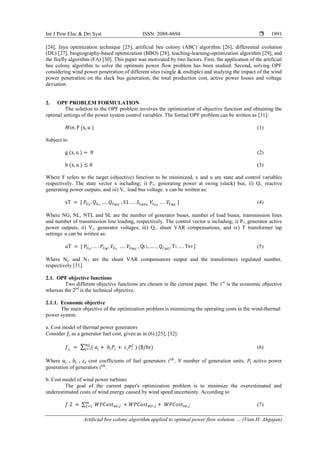 Int J Pow Elec & Dri Syst ISSN: 2088-8694 
Artificial bee colony algorithm applied to optimal power flow solution … (Vian H. Ahgajan)
1891
[24], Jaya optimization technique [25], artificial bee colony (ABC) algorithm [26], differential evolution
(DE) [27], biogeography-based optimization (BBO) [28], teaching-learning-optimization algorithm [29], and
the firefly algorithm (FA) [30]. This paper was motivated by two factors. First, the application of the artificial
bee colony algorithm to solve the optimum power flow problem has been studied. Second, solving OPF
considering wind power penetration of different sites (single & multiple) and studying the impact of the wind
power penetration on the slack bus generation, the total production cost, active power losses and voltage
deviation.
2. OPF PROBLEM FORMULATION
The solution to the OPF problem involves the optimization of objective function and obtaining the
optimal settings of the power system control variables. The formal OPF problem can be written as [31]:
(1)
Subject to
(2)
(3)
Where F refers to the target (objective) function to be minimized, x and u are state and control variables
respectively. The state vector x including; i) PG1, generating power at swing (slack) bus, ii) QG, reactive
generating power outputs, and iii) VL, load bus voltage. x can be written as:
(4)
Where NG, NL, NTL and SL are the number of generator buses, number of load buses, transmission lines
and number of transmission line loading, respectively. The control vector u including; i) PG, generator active
power outputs, ii) VG, generator voltages, iii) QC, shunt VAR compensations, and iv) T transformer tap
settings. u can be written as:
(5)
Where NC and NT are the shunt VAR compensators output and the transformers regulated number,
respectively [31].
2.1. OPF objective functions
Two different objective functions are chosen in the current paper. The 1st
is the economic objective
whereas the 2nd
is the technical objective.
2.1.1. Economic objective
The main objective of the optimization problem is minimizing the operating costs in the wind-thermal
power system.
a. Cost model of thermal power generators
Consider as a generator fuel cost, given as in (6) [25], [32]:
∑ (6)
Where , , cost coefficients of fuel generators , N number of generation units, active power
generation of generators .
b. Cost model of wind power turbines
The goal of the current paper's optimization problem is to minimize the overestimated and
underestimated costs of wind energy caused by wind speed uncertainty. According to:
∑ (7)
 