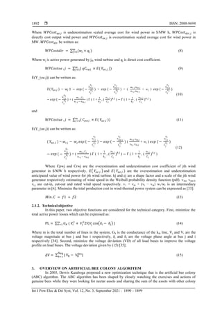  ISSN: 2088-8694
Int J Pow Elec & Dri Syst, Vol. 12, No. 3, September 2021 : 1890 – 1899
1892
Where is underestimation scaled average cost for wind power in $/MW h, is
directly cost output wind power and is overestimation scaled average cost for wind power in
MW. be written as:
∑ (8)
Where wj is active power generated by jth wind turbine and qj is direct cost coefficient.
∑ (9)
E(Y_(oe.j)) can be written as:
= + + ( + wj )
+ ( ) ( 1 + , ( ) ( 1 + , ( )
(10)
and
∑ (11)
E(Y_(ue.j)) can be written as:
= ( + wj )
+ ( ) ( 1 + , ( ) ( 1 + , ( )
(12)
Where Cpwj and Crwj are the overestimation and underestimation cost coefficient of jth wind
generator in $/MW h respectively. ( ) and are the overestimation and underestimation
anticipated value of wind power for jth wind turbine. kj and cj are a shape factor and a scale of the jth wind
generator respectively estimating of wind speed in the Weibull probability density function (pdf). vinj, vout,I,
vr,j are cut-in, cut-out and rated wind speed respectively. v1 = vin + (vr − vin) w1/wr is an intermediary
parameter in [6]. Minimize the total production cost in wind-thermal power system can be expressed as [33]:
(13)
2.1.2. Technical objective
In this paper, two objective functions are considered for the technical category. First, minimize the
total active power losses which can be expressed as:
∑ ( ) (14)
Where m is the total number of lines in the system, Gk is the conductance of the kth line, Vj and Vi are the
voltage magnitude at bus j and bus i respectively, δj and δi are the voltage phase angle at bus j and i
respectively [34]. Second, minimize the voltage deviation (VD) of all load buses to improve the voltage
profile on load buses. The voltage deviation given by (15) [35]:
∑ (15)
3. OVERVIEW ON ARTIFICIAL BEE COLONY ALGORITHM
In 2005, Dervis Karaboga proposed a new optimization technique that is the artificial bee colony
(ABC) algorithm. The ABC algorithm has been shaped by closely watching the exercises and actions of
genuine bees while they were looking for nectar assets and sharing the sum of the assets with other colony
 