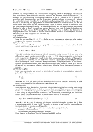 Int J Pow Elec & Dri Syst ISSN: 2088-8694 
Artificial bee colony algorithm applied to optimal power flow solution … (Vian H. Ahgajan)
1893
members. The colony of artificial bees consists of three main groups, which are the employed bees, onlooker
bees and scout bees. This breed of bee features a distinctive part within the optimization preparation. The
employed bee can remember the location of the extra nectar as well as it chooses the best of the others to
drink from, while the onlooker bees use what the employed bees have collected to come up with a solution
for what nectar they can't remember. For an optimization problem, an algorithm consists of three steps is as
follows: In the first step, the employed bees are dispatched to find all the resources needed, and then the
nectar amount is calculated. Step two, the onlooker bees choose an asset that matches the information from
the already-discovered honeydew assets. The employed bumblebee was sent out to the fields to select new
locations in order to identify potential food sources. "Looking" bees would be further broken into two
categories: the "used" bees and the "observing" bees. The algorithm works on the basis that the number of
employable bees equals the number of available sources of nectar. When we understand where the issues
likely lie, we'll be better equipped to deal with them [36].
ABC algorithm:
a) Initialization phase
In the first step, variables ( = 1, 2, 3, … ) that have not been measured yet are selected at random,
using some sort of random methodology.
b) Employed bee phase
The new sources are identified by each employed bee whose amounts are equal to the half of the total
sources. a new source can be found by:
(16)
Where j is a randomly selected parameter index, is a random number between [0, 1] and it has to be
different from , is a random number within the range [-1, 1], is the current position of food source
which comparing two food postion visually by bee from this parameter the production of the neighbor
food source can be controlled. The new food source postion is produced and evaluated by the artificial
bee,by comparing the current food source with previous source taking its performance in the consider.
From the information that obtained if the new source has equal or better amount of food or nectar than the
old source,it used to replace the old source in the memory. Otherwise, the old source would be retained in
memory.
c) Onlooker bee phase
In this phase ,the onlooker bees are work on the principle of probability by selecting the food source with
probability can be written as:
=
∑
(17)
Where and are the fitness value and probability associated with solution respectively. In each
colony, great responsibility for random research is scout bees’ bear.
d) Scout bee phase
In this stage, the scout bee randomly investigates food sources without direction from the queen. Every
scout in the swarm thinks that he or she is an explorer. If the supply of food decreases below the gainful
level or as a result of applying a given level of the food application of the nectar, the bees associated with
it cease feeding. When you have new information, a new understanding, or a new insight, the limit on the
number of bees tells you how many from the source and how many to the destination.
(18)
Where and are the maximum and minimum limits for optimization parameter, rand (0, 1) is
a random number within the range [0, 1]. The number of iterations in ABC algorithm considered as the
important criterion for stopping an ABC algorithm.
An optimization algorithm might therefore determine that the stopping criteria to be:
1. Number of maximum iterations
2. Maximum error between two consecutive iterations
Figure 1 shown the flowchart of the ABC algorithm based OPF problem.
 