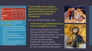 Wednesday,October 16th,2019  The first half of class today is
Working/Prepping time for our
Socratic Seminar summative
assessment on the Rise of
Christianity!
 Get your History Books, and:
1. Finish lesson 13.3Worksheet (if you
haven’t already) & turn it in;
2. Prep for the Socratic Seminar in
the second half of class today.
Complete the prep packet, coming
up with insightful and thought-
provoking open-ended,
connection, and universal
questions – along with evidence –
to use in the all-class discussion!
1st 8:49—10:30
3rd 10:34—12:16
Lunch 12:16—12:46
5th 12:50—2:30
Essential Questions: How do new
ideas change the way people live?
LearningTargets: I can…
• Synthesize the geographic theme
of movement and its importance to
spreading Christianity in the Roman
Empire.
• Draw conclusions about
Christianity’s expansion and
eventual acceptance in the Roman
Empire.
• Review my notes, worksheets, and
text to find the best evidence for
the Socratic Seminar.
 