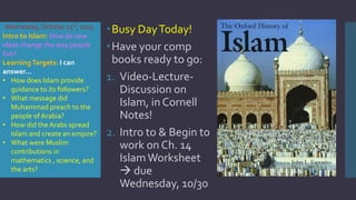 Wednesday,October23rd,2019
Busy DayToday!
Have your comp
books ready to go:
1. Video-Lecture-
Discussion on
Islam, in Cornell
Notes!
2. Intro to & Begin to
work on Ch. 14
IslamWorksheet
 due
Wednesday, 10/30
Intro to Islam: How do new
ideas change the way people
live?
LearningTargets: I can
answer…
• How does Islam provide
guidance to its followers?
• What message did
Muhammad preach to the
people of Arabia?
• How did the Arabs spread
Islam and create an empire?
• What were Muslim
contributions in
mathematics , science, and
the arts?
 