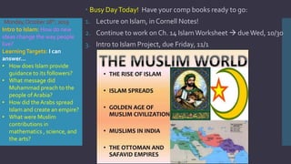 Monday,October28th,2019
 Busy DayToday! Have your comp books ready to go:
1. Lecture on Islam, in Cornell Notes!
2. Continue to work on Ch. 14 IslamWorksheet  dueWed, 10/30
3. Intro to Islam Project, due Friday, 11/1
Intro to Islam: How do new
ideas change the way people
live?
LearningTargets: I can
answer…
• How does Islam provide
guidance to its followers?
• What message did
Muhammad preach to the
people of Arabia?
• How did the Arabs spread
Islam and create an empire?
• What were Muslim
contributions in
mathematics , science, and
the arts?
 