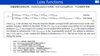 Loss functions
Wakasugi, Panasonic Corp.
18
位置座標の誤差の他、maskのLossなども利用．fine-tuning時のみ、不正接続を考慮
• FAPE:アミノ酸残基＋側鎖の誤差
• aux：Structure moduleの途中の構造の誤差など
• dist：アミノ酸残基間の距離に関する誤差
• msa：MSAのマスクした部分に対する予測誤差
• conf：予測の自信に関する誤差．（残基個別の誤算由来？）
• exp resolved：実験的に同定されているかの予測
• viol：アミノ残基内の原子間距離、角度、接触に対するペナルティ
 