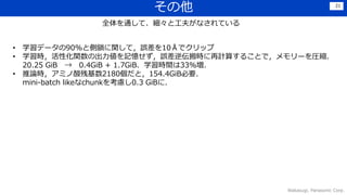 その他
Wakasugi, Panasonic Corp.
21
全体を通して、細々と工夫がなされている
• 学習データの90%と側鎖に関して，誤差を10Åでクリップ
• 学習時，活性化関数の出力値を記憶せず，誤差逆伝搬時に再計算することで，メモリーを圧縮．
20.25 GiB → 0.4GiB + 1.7GiB．学習時間は33%増．
• 推論時，アミノ酸残基数2180個だと，154.4GiB必要．
mini-batch likeなchunkを考慮し0.3 GiBに．
 