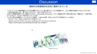Discussion
Wakasugi, Panasonic Corp.
25
暗黙的な物理制約を自然に獲得できている
• バイオインフォと物理的観点から手法を構築することで，最小限のマニュアル特徴量でも、うまく構造の性質をつかむことができた
→水素の結合長などは，陽に含んでいないが，うまく予測できている
• 欠落した物理的背景もうまく推論できており，intertwined homomers（アミノ酸配列が同一単位の繰り返しで構成され、全体が絡み
合ったもの？）もうまく予測できている（下図）
• たんぱく質の必須解析ツールになることを期待．※github公開．有志によるブラウザ経由のツールもある
同じグループから，解析よりの論文もすでに発表されている
Highly accurate protein structure prediction for the human proteome
https://www.nature.com/articles/s41586-021-03828-1
 
