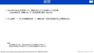 感想
Wakasugi, Panasonic Corp.
26
• Transformerなどを利用しつつ，細部にわたって工夫を凝らしている印象．
Lossの組合せ、各種crop、データの前処理・選定、Recycle
• ゲノム解析 → タンパク質構造同定 → 機能分析 の流れが加速することが期待される
余談：
web記事[3]によると，AlphaFold2のファイル容量は2.2TBらしい
RoseTTAFoldという手法もワシントン大学から発表されているとのこと
[3]https://www.itmedia.co.jp/news/articles/2107/20/news136.html 訪問日2021/09/09
 