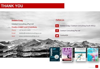 18
www.catalystconsulting.co.za
Debbie Craig
Catalyst Consulting (Pty) Ltd
Phone +27 82 872 5429
Email debbie@catalystconsulting.co.za
Web www.catalystconsulting.co.za
Follow us
Debbie Craig / Catalyst Consulting South Africa
Catalyst Consulting Pty Ltd
CatalystSA
Proudly a B-BBEE Level 2 Contributor
THANK YOU
 