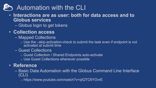 Automation with the CLI
• Interactions are as user: both for data access and to
Globus services
– Globus login to get tokens
• Collection access
– Mapped Collections
o Use the –skip-activation-check to submit the task even if endpoint is not
activated at submit time
– Guest Collections
o Guest Collection / Shared Endpoints auto-activate
o Use Guest Collections whenever possible
• Reference
– Basic Data Automation with the Globus Command Line Interface
(CLI)
o https://www.youtube.com/watch?v=qIQTC6YOvrE
 