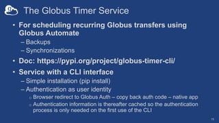The Globus Timer Service
• For scheduling recurring Globus transfers using
Globus Automate
– Backups
– Synchronizations
• Doc: https://pypi.org/project/globus-timer-cli/
• Service with a CLI interface
– Simple installation (pip install)
– Authentication as user identity
o Browser redirect to Globus Auth – copy back auth code – native app
o Authentication information is thereafter cached so the authentication
process is only needed on the first use of the CLI
15
 
