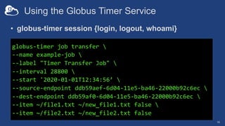 Using the Globus Timer Service
• globus-timer session {login, logout, whoami}
16
globus-timer job transfer 
--name example-job 
--label "Timer Transfer Job" 
--interval 28800 
--start '2020-01-01T12:34:56’ 
--source-endpoint ddb59aef-6d04-11e5-ba46-22000b92c6ec 
--dest-endpoint ddb59af0-6d04-11e5-ba46-22000b92c6ec 
--item ~/file1.txt ~/new_file1.txt false 
--item ~/file2.txt ~/new_file2.txt false
 