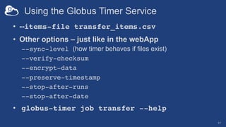 Using the Globus Timer Service
• --items-file transfer_items.csv
• Other options – just like in the webApp
--sync-level (how timer behaves if files exist)
--verify-checksum
--encrypt-data
--preserve-timestamp
--stop-after-runs
--stop-after-date
• globus-timer job transfer --help
17
 