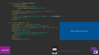 Dataset<Row> df = internationalPaxDf
.join(domesticPaxDf,
internationalPaxDf.col("month")
.equalTo(domesticPaxDf.col("month")),
"outer")
.withColumn("pax", expr("internationalPax + domesticPax"))
.drop(domesticPaxDf.col("month"))
.filter(
col("month").$less(lit("2020-01-01").cast(DataTypes.DateType)))
.orderBy(col("month"))
.cache();
Dataset<Row> dfQuarter = df
.withColumn("year", year(col("month")))
.withColumn("q", ceil(month(col("month")).$div(3)))
.withColumn("period", concat(col("year"), lit("-Q"), col("q")))
.groupBy(col("period"))
.agg(sum(“pax").as("pax"),
sum("internationalPax").as("internationalPax"),
sum("domesticPax").as("domesticPax"))
.drop("year")
.drop("q")
.orderBy(col("period"));
/jgperrin/ai.jgp.drsti-spark
Lab #310
New code for quarter
 