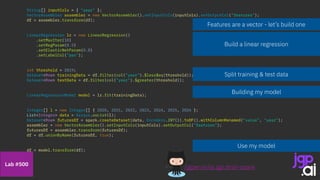 Use my model
Split training & test data
String[] inputCols = { "year" };
VectorAssembler assembler = new VectorAssembler().setInputCols(inputCols).setOutputCol("features");
df = assembler.transform(df);
LinearRegression lr = new LinearRegression()
.setMaxIter(10)
.setRegParam(0.5)
.setElasticNetParam(0.8)
.setLabelCol("pax");
int threshold = 2019;
Dataset<Row> trainingData = df.filter(col("year").$less$eq(threshold));
Dataset<Row> testData = df.filter(col("year").$greater(threshold));
LinearRegressionModel model = lr.fit(trainingData);
Integer[] l = new Integer[] { 2020, 2021, 2022, 2023, 2024, 2025, 2026 };
List<Integer> data = Arrays.asList(l);
Dataset<Row> futuresDf = spark.createDataset(data, Encoders.INT()).toDF().withColumnRenamed("value", "year");
assembler = new VectorAssembler().setInputCols(inputCols).setOutputCol("features");
futuresDf = assembler.transform(futuresDf);
df = df.unionByName(futuresDf, true);
df = model.transform(df);
Features are a vector - let’s build one
Build a linear regression
Building my model
/jgperrin/ai.jgp.drsti-spark
Lab #500
 