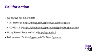 Call for action
• We always need more data
• Air Traffic @ https://github.com/jgperrin/ai.jgp.drsti-spark
• COVID-19 @ https://github.com/jgperrin/net.jgp.books.spark.ch99
• Go try & contribute to dṛṣṭi at http://jgp.ai/drsti
• Follow me on Twitter @jgperrin & YouTube /jgperrin
 