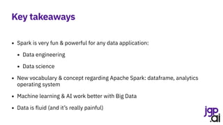 Key takeaways
• Spark is very fun & powerful for any data application:
• Data engineering
• Data science
• New vocabulary & concept regarding Apache Spark: dataframe, analytics
operating system
• Machine learning & AI work better with Big Data
• Data is fluid (and it’s really painful)
 