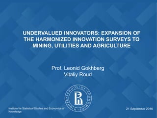 Institute for Statistical Studies and Economics of
Knowledge
UNDERVALUED INNOVATORS: EXPANSION OF
THE HARMONIZED INNOVATION SURVEYS TO
MINING, UTILITIES AND AGRICULTURE
Prof. Leonid Gokhberg
Vitaliy Roud
21 September 2016
 