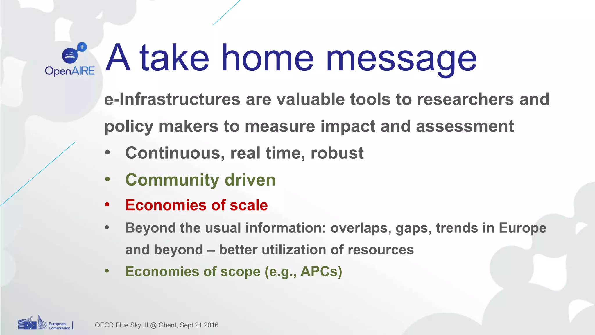 A take home message
OECD Blue Sky III @ Ghent, Sept 21 2016
e-Infrastructures are valuable tools to researchers and
policy makers to measure impact and assessment
• Continuous, real time, robust
• Community driven
• Economies of scale
• Beyond the usual information: overlaps, gaps, trends in Europe
and beyond – better utilization of resources
• Economies of scope (e.g., APCs)
 