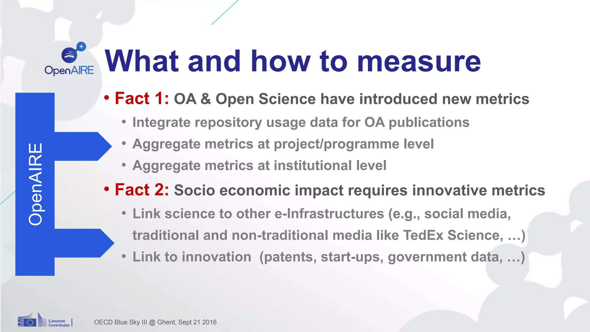 What and how to measure
• Fact 1: OA & Open Science have introduced new metrics
• Integrate repository usage data for OA publications
• Aggregate metrics at project/programme level
• Aggregate metrics at institutional level
• Fact 2: Socio economic impact requires innovative metrics
• Link science to other e-Infrastructures (e.g., social media,
traditional and non-traditional media like TedEx Science, …)
• Link to innovation (patents, start-ups, government data, …)
OECD Blue Sky III @ Ghent, Sept 21 2016
OpenAIRE
 