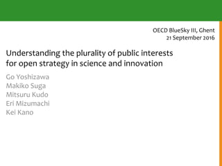Understanding the plurality of public interests
for open strategy in science and innovation
Go Yoshizawa
Makiko Suga
Mitsuru Kudo
Eri Mizumachi
Kei Kano
OECD BlueSky III, Ghent
21 September 2016
 