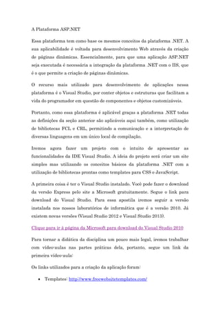 A Plataforma ASP.NET
Essa plataforma tem como base os mesmos conceitos da plataforma .NET. A
sua aplicabilidade é voltada para desenvolvimento Web através da criação
de páginas dinâmicas. Essencialmente, para que uma aplicação ASP.NET
seja executada é necessária a integração da plataforma .NET com o IIS, que
é o que permite a criação de páginas dinâmicas.
O recurso mais utilizado para desenvolvimento de aplicações nessa
plataforma é o Visual Studio, por conter objetos e estruturas que facilitam a
vida do programador em questão de componentes e objetos customizáveis.
Portanto, como essa plataforma é aplicável graças a plataforma .NET todas
as definições da seção anterior são aplicáveis aqui também, como utilização
de bibliotecas FCL e CRL, permitindo a comunicação e a interpretação de
diversas linguagens em um único local de compilação.
Iremos agora fazer um projeto com o intuito de apresentar as
funcionalidades da IDE Visual Studio. A ideia do projeto será criar um site
simples mas utilizando os conceitos básicos da plataforma .NET com a
utilização de bibliotecas prontas como templates para CSS e JavaScript.
A primeira coisa é ter o Visual Studio instalado. Você pode fazer o download
da versão Express pelo site a Microsoft gratuitamente. Segue o link para
download do Visual Studio. Para essa apostila iremos seguir a versão
instalada nos nossos laboratórios de informática que é a versão 2010. Já
existem novas versões (Visual Studio 2012 e Visual Studio 2013).
Clique para ir à página da Microsoft para download do Visual Studio 2010
Para tornar a didática da disciplina um pouco mais legal, iremos trabalhar
com vídeo-aulas nas partes práticas dela, portanto, segue um link da
primeira vídeo-aula:
Os links utilizados para a criação da aplicação foram:
 Templates: http://www.freewebsitetemplates.com/
 