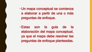 •Un mapa conceptual se comienza
a elaborar a partir de una o más
preguntas de enfoque.
•Estas son la guía de la
elaboración del mapa conceptual,
ya que el mapa debe resolver las
preguntas de enfoque planteadas.
 