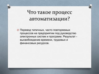 Что такое процесс
автоматизации?
O Перевод типичных, часто повторяемых
процессов на предприятии под руководство
электронных систем и программ. Результат -
высвобождение времени, трудовых и
финансовых ресурсов.
 