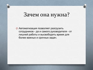 Зачем она нужна?
O Автоматизация позволяет разгрузить
сотрудников - да и самого руководителя - от
лишней работы и высвободить время для
более важных и срочных задач.
 