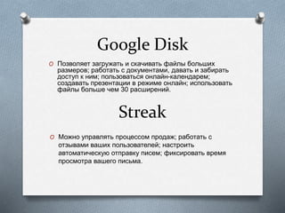 Google Disk
O Позволяет загружать и скачивать файлы больших
размеров; работать с документами, давать и забирать
доступ к ним; пользоваться онлайн-календарем;
создавать презентации в режиме онлайн; использовать
файлы больше чем 30 расширений.
O Можно управлять процессом продаж; работать с
отзывами ваших пользователей; настроить
автоматическую отправку писем; фиксировать время
просмотра вашего письма.
Streak
 
