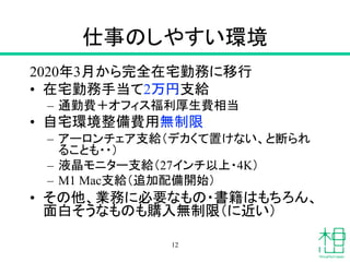 仕事のしやすい環境
2020年3月から完全在宅勤務に移行
• 在宅勤務手当て2万円支給
– 通勤費＋オフィス福利厚生費相当
• 自宅環境整備費用無制限
– アーロンチェア支給（デカくて置けない、と断られ
ることも・・）
– 液晶モニター支給（27インチ以上・4K）
– M1 Mac支給（追加配備開始）
• その他、業務に必要なもの・書籍はもちろん、
面白そうなものも購入無制限（に近い）
12
 