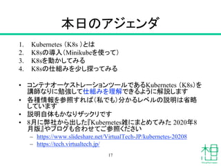 本日のアジェンダ
1. Kubernetes （K8s ）とは
2. K8sの導入（Minikubeを使って）
3. K8sを動かしてみる
4. K8sの仕組みを少し探ってみる
• コンテナオーケストレーションツールであるKubernetes （K8s）を
講師なりに勉強して仕組みを理解できるように解説します
• 各種情報を参照すれば（私でも）分かるレベルの説明は省略
しています
• 説明自体もかなりザックリです
• 8月に弊社から出した『Kubernetes雑にまとめてみた 2020年8
月版』やブログも合わせてご参照ください
– https://www.slideshare.net/VirtualTech-JP/kubernetes-20208
– https://tech.virtualtech.jp/
17
 