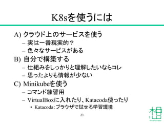 K8sを使うには
A) クラウド上のサービスを使う
– 実は一番現実的？
– 色々なサービスがある
B) 自分で構築する
– 仕組みをしっかりと理解したいならコレ
– 思ったよりも情報が少ない
C) Minikubeを使う
– コマンド練習用
– VirtualBoxに入れたり、Katacoda使ったり
• Katacoda：ブラウザで試せる学習環境
23
 