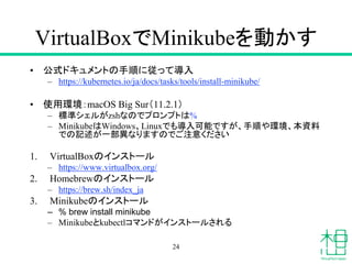 VirtualBoxでMinikubeを動かす
• 公式ドキュメントの手順に従って導入
– https://kubernetes.io/ja/docs/tasks/tools/install-minikube/
• 使用環境：macOS Big Sur（11.2.1）
– 標準シェルがzshなのでプロンプトは%
– MinikubeはWindows、Linuxでも導入可能ですが、手順や環境、本資料
での記述が一部異なりますのでご注意ください
1. VirtualBoxのインストール
– https://www.virtualbox.org/
2. Homebrewのインストール
– https://brew.sh/index_ja
3. Minikubeのインストール
– % brew install minikube
– Minikubeとkubectlコマンドがインストールされる
24
 