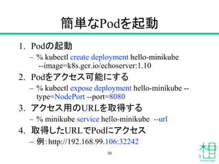 簡単なPodを起動
1. Podの起動
– % kubectl create deployment hello-minikube
--image=k8s.gcr.io/echoserver:1.10
2. Podをアクセス可能にする
– % kubectl expose deployment hello-minikube --
type=NodePort --port=8080
3. アクセス用のURLを取得する
– % minikube service hello-minikube --url
4. 取得したURLでPodにアクセス
– 例：http://192.168.99.106:32242
30
 