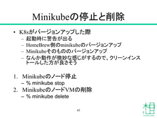 Minikubeの停止と削除
• K8sがバージョンアップした際
– 起動時に警告が出る
– HomeBrew側のminikubeのバージョンアップ
– Minikubeそのもののバージョンアップ
– なんか動作が微妙な感じがするので、クリーンインス
トールした方が良さそう
1. Minikubeのノード停止
– % minikube stop
2. MinikubeのノードVMの削除
– % minikube delete
45
 
